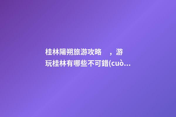 桂林陽朔旅游攻略，游玩桂林有哪些不可錯(cuò)過的地方